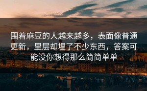围着麻豆的人越来越多，表面像普通更新，里层却埋了不少东西，答案可能没你想得那么简简单单