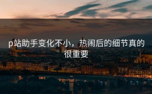 p站助手变化不小，热闹后的细节真的很重要