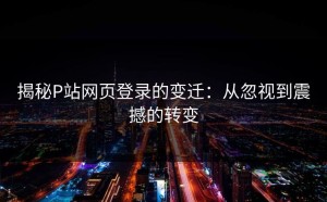 揭秘P站网页登录的变迁：从忽视到震撼的转变