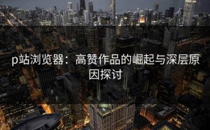 p站浏览器：高赞作品的崛起与深层原因探讨