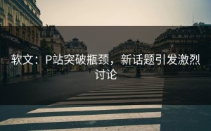 软文：P站突破瓶颈，新话题引发激烈讨论