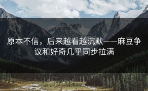 原本不信，后来越看越沉默——麻豆争议和好奇几乎同步拉满