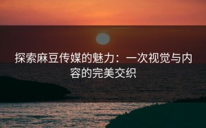 探索麻豆传媒的魅力：一次视觉与内容的完美交织