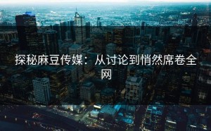 探秘麻豆传媒：从讨论到悄然席卷全网