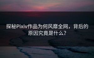 探秘Pixiv作品为何风靡全网，背后的原因究竟是什么？