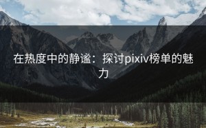 在热度中的静谧：探讨pixiv榜单的魅力
