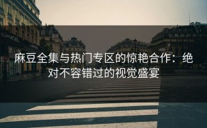 麻豆全集与热门专区的惊艳合作：绝对不容错过的视觉盛宴