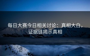 每日大赛今日相关讨论：真相大白，证据链揭示真相