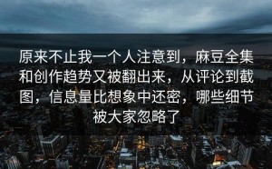原来不止我一个人注意到，麻豆全集和创作趋势又被翻出来，从评论到截图，信息量比想象中还密，哪些细节被大家忽略了
