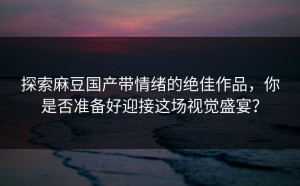 探索麻豆国产带情绪的绝佳作品，你是否准备好迎接这场视觉盛宴？