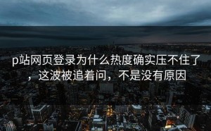 p站网页登录为什么热度确实压不住了，这波被追着问，不是没有原因