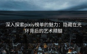 深入探索pixiv榜单的魅力：隐藏在光环背后的艺术精髓