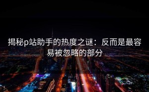 揭秘p站助手的热度之谜：反而是最容易被忽略的部分