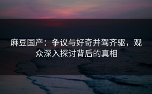 麻豆国产：争议与好奇并驾齐驱，观众深入探讨背后的真相