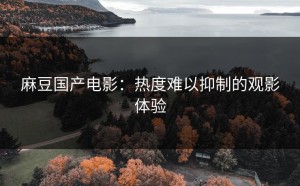 麻豆国产电影：热度难以抑制的观影体验