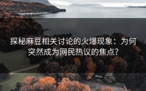 探秘麻豆相关讨论的火爆现象：为何突然成为网民热议的焦点？