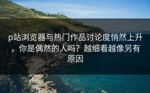 p站浏览器与热门作品讨论度悄然上升，你是偶然的人吗？越细看越像另有原因