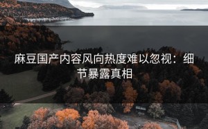 麻豆国产内容风向热度难以忽视：细节暴露真相
