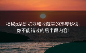 揭秘p站浏览器和收藏夹的热度秘诀，你不能错过的后半段内容！