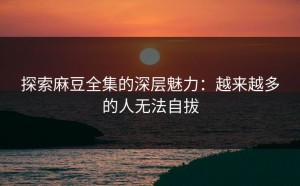 探索麻豆全集的深层魅力：越来越多的人无法自拔