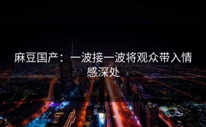 麻豆国产：一波接一波将观众带入情感深处