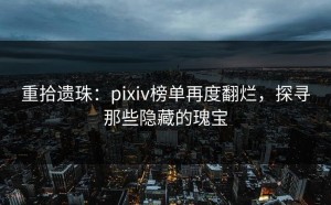 重拾遗珠：pixiv榜单再度翻烂，探寻那些隐藏的瑰宝