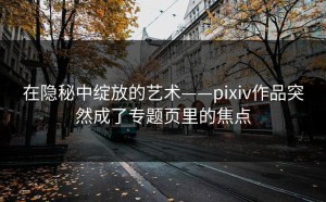在隐秘中绽放的艺术——pixiv作品突然成了专题页里的焦点