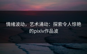 情绪波动，艺术涌动：探索令人惊艳的pixiv作品波