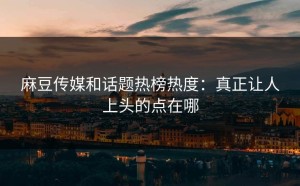 麻豆传媒和话题热榜热度：真正让人上头的点在哪