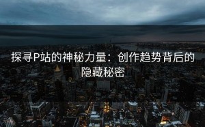 探寻P站的神秘力量：创作趋势背后的隐藏秘密
