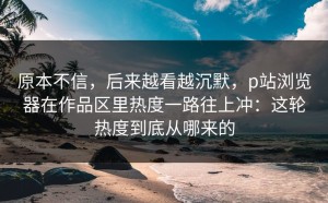 原本不信，后来越看越沉默，p站浏览器在作品区里热度一路往上冲：这轮热度到底从哪来的