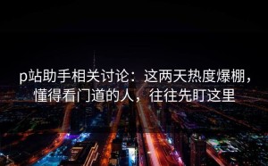 p站助手相关讨论：这两天热度爆棚，懂得看门道的人，往往先盯这里