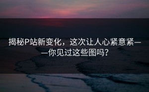 揭秘P站新变化，这次让人心紧意紧——你见过这些图吗？