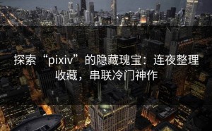 探索“pixiv”的隐藏瑰宝：连夜整理收藏，串联冷门神作