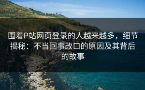 围着P站网页登录的人越来越多，细节揭秘：不当回事改口的原因及其背后的故事