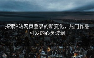 探索P站网页登录的新变化，热门作品引发的心灵波澜