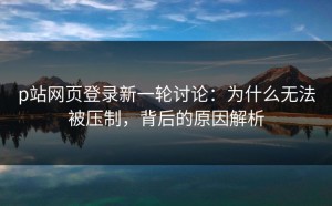 p站网页登录新一轮讨论：为什么无法被压制，背后的原因解析