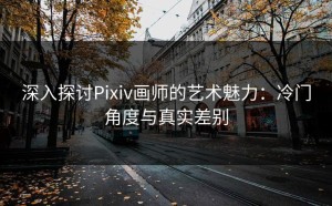 深入探讨Pixiv画师的艺术魅力：冷门角度与真实差别