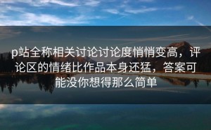 p站全称相关讨论讨论度悄悄变高，评论区的情绪比作品本身还猛，答案可能没你想得那么简单