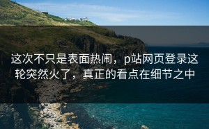 这次不只是表面热闹，p站网页登录这轮突然火了，真正的看点在细节之中