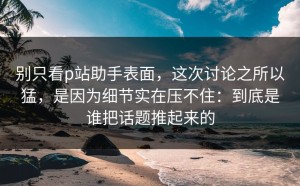 别只看p站助手表面，这次讨论之所以猛，是因为细节实在压不住：到底是谁把话题推起来的