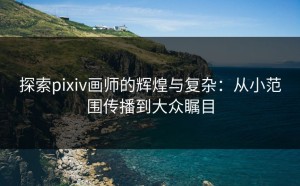 探索pixiv画师的辉煌与复杂：从小范围传播到大众瞩目