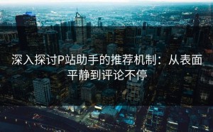 深入探讨P站助手的推荐机制：从表面平静到评论不停