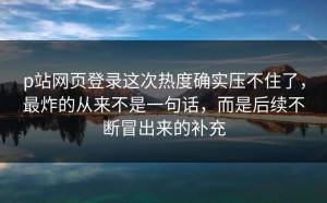 p站网页登录这次热度确实压不住了，最炸的从来不是一句话，而是后续不断冒出来的补充