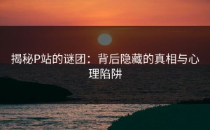 揭秘P站的谜团：背后隐藏的真相与心理陷阱