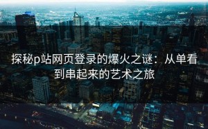 探秘p站网页登录的爆火之谜：从单看到串起来的艺术之旅
