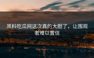 黑料吃瓜网这次真的大胆了，让围观者难以置信