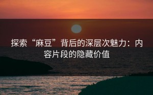 探索“麻豆”背后的深层次魅力：内容片段的隐藏价值