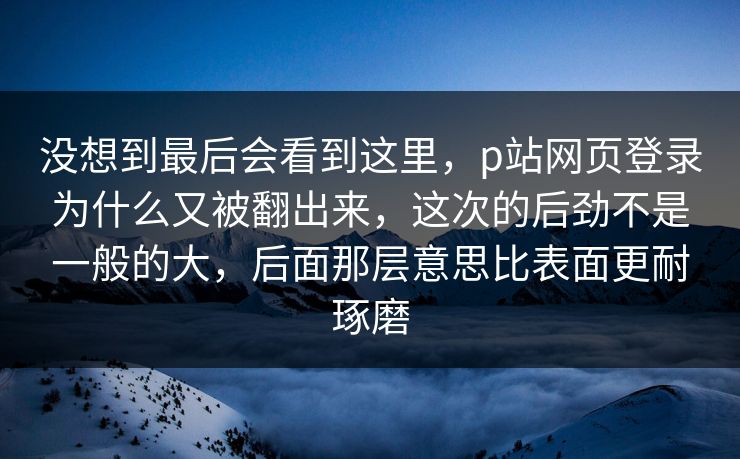 没想到最后会看到这里，p站网页登录为什么又被翻出来，这次的后劲不是一般的大，后面那层意思比表面更耐琢磨
