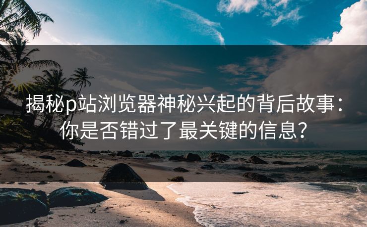 揭秘p站浏览器神秘兴起的背后故事：你是否错过了最关键的信息？